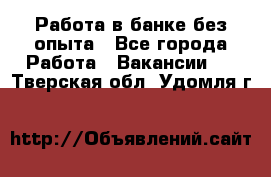 Работа в банке без опыта - Все города Работа » Вакансии   . Тверская обл.,Удомля г.